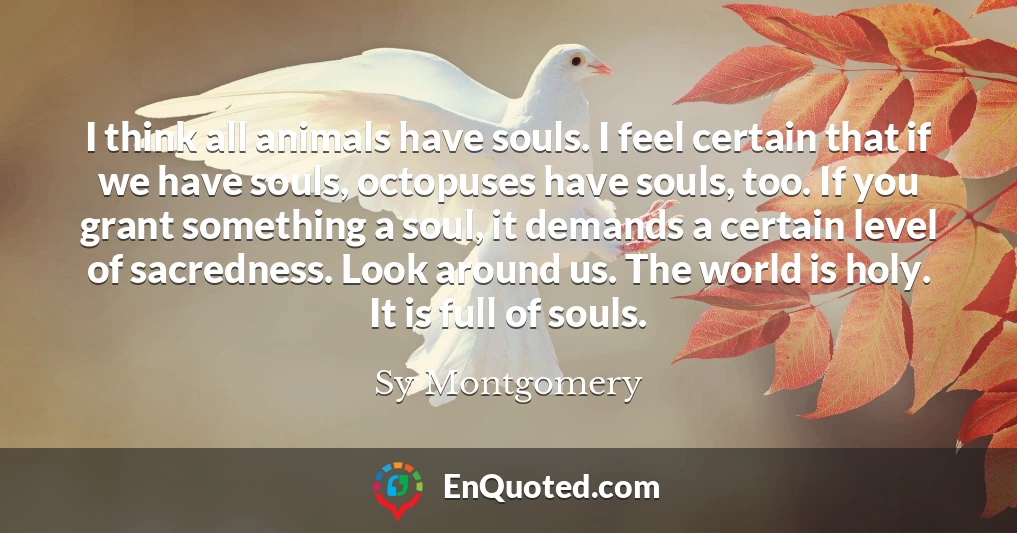 I think all animals have souls. I feel certain that if we have souls, octopuses have souls, too. If you grant something a soul, it demands a certain level of sacredness. Look around us. The world is holy. It is full of souls.