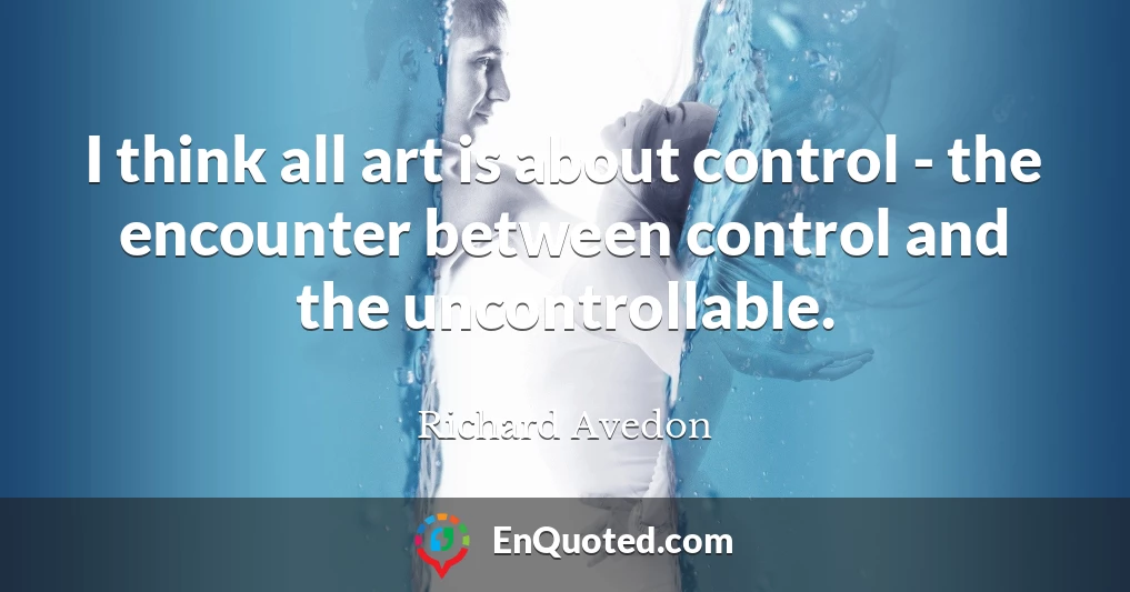 I think all art is about control - the encounter between control and the uncontrollable.