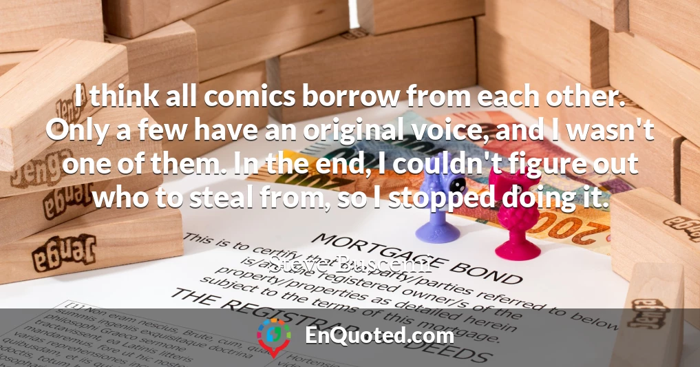 I think all comics borrow from each other. Only a few have an original voice, and I wasn't one of them. In the end, I couldn't figure out who to steal from, so I stopped doing it.