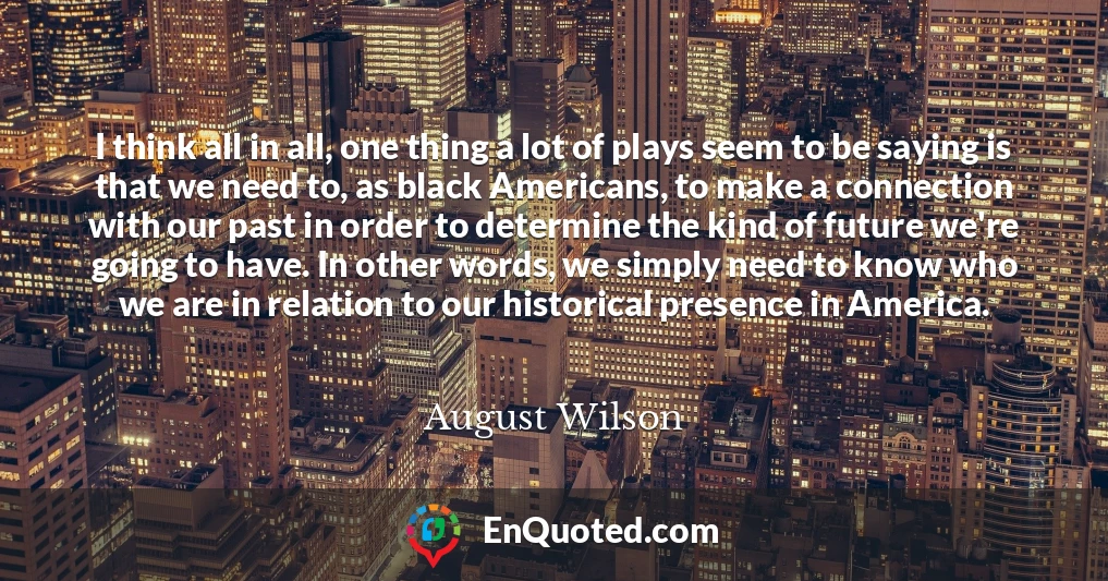 I think all in all, one thing a lot of plays seem to be saying is that we need to, as black Americans, to make a connection with our past in order to determine the kind of future we're going to have. In other words, we simply need to know who we are in relation to our historical presence in America.