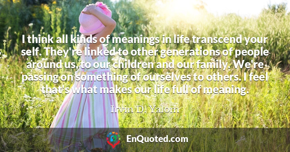 I think all kinds of meanings in life transcend your self. They're linked to other generations of people around us, to our children and our family. We're passing on something of ourselves to others. I feel that's what makes our life full of meaning.