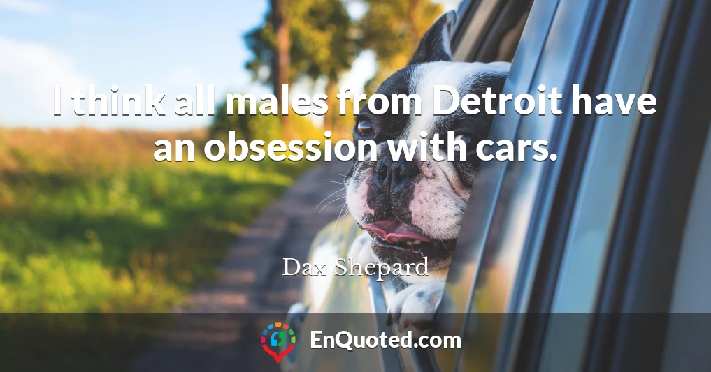 I think all males from Detroit have an obsession with cars.