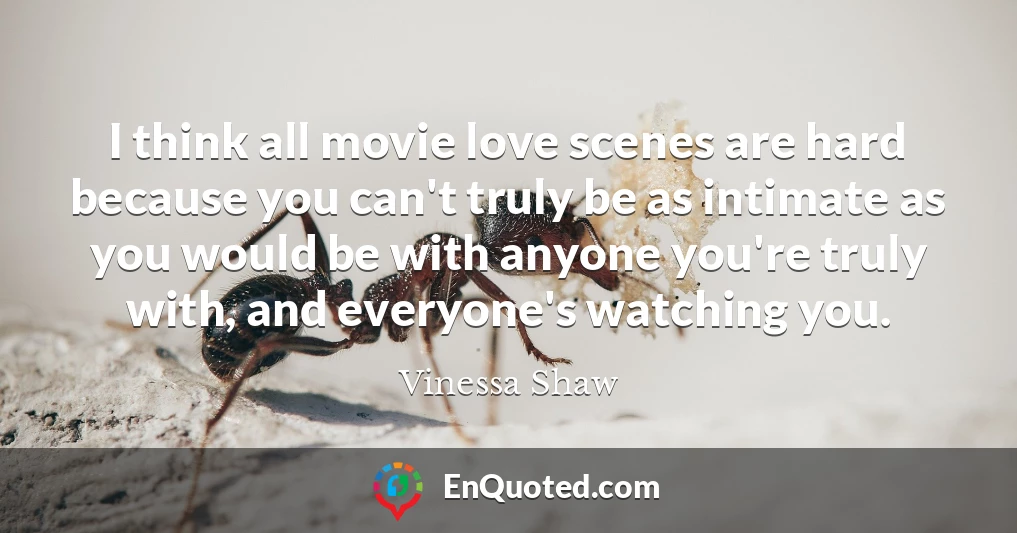 I think all movie love scenes are hard because you can't truly be as intimate as you would be with anyone you're truly with, and everyone's watching you.