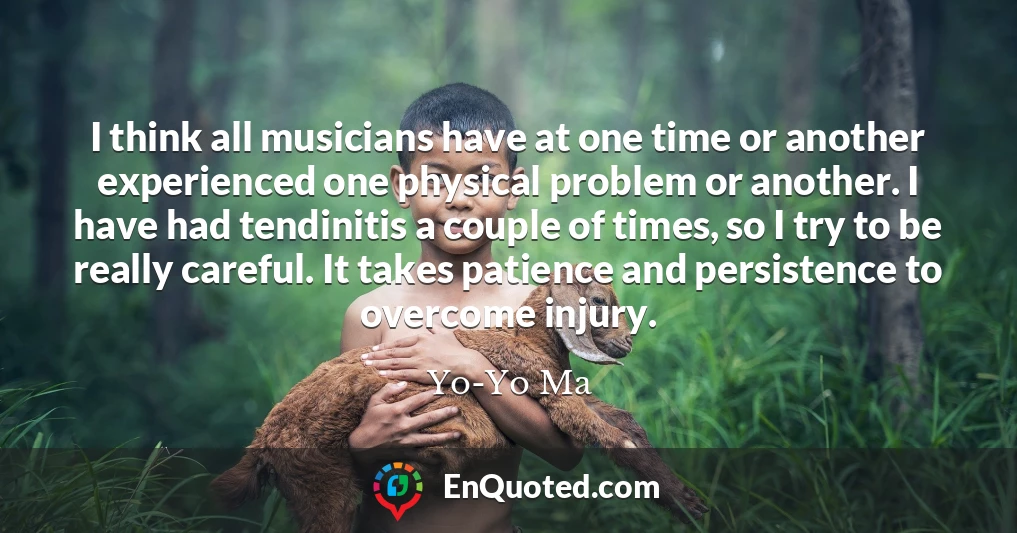 I think all musicians have at one time or another experienced one physical problem or another. I have had tendinitis a couple of times, so I try to be really careful. It takes patience and persistence to overcome injury.