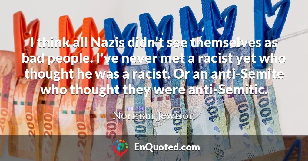 I think all Nazis didn't see themselves as bad people. I've never met a racist yet who thought he was a racist. Or an anti-Semite who thought they were anti-Semitic.