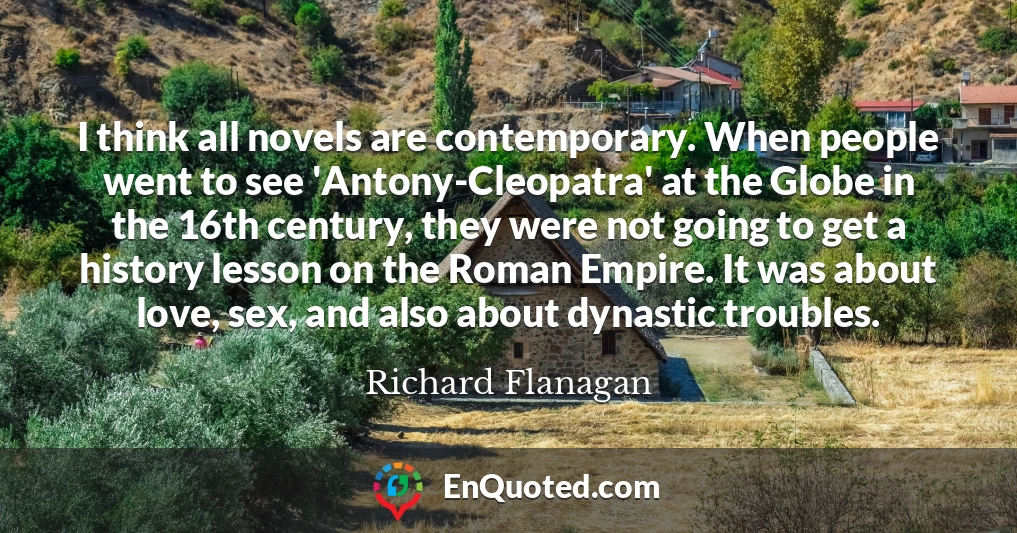 I think all novels are contemporary. When people went to see 'Antony-Cleopatra' at the Globe in the 16th century, they were not going to get a history lesson on the Roman Empire. It was about love, sex, and also about dynastic troubles.