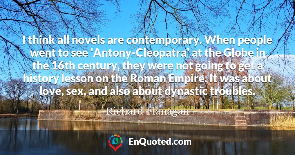 I think all novels are contemporary. When people went to see 'Antony-Cleopatra' at the Globe in the 16th century, they were not going to get a history lesson on the Roman Empire. It was about love, sex, and also about dynastic troubles.