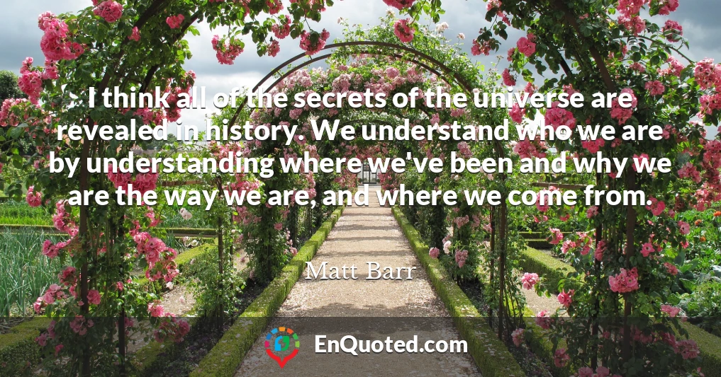 I think all of the secrets of the universe are revealed in history. We understand who we are by understanding where we've been and why we are the way we are, and where we come from.