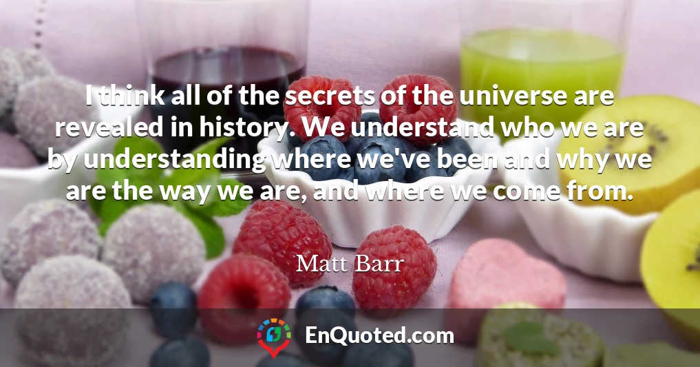 I think all of the secrets of the universe are revealed in history. We understand who we are by understanding where we've been and why we are the way we are, and where we come from.