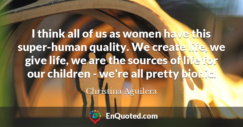 I think all of us as women have this super-human quality. We create life, we give life, we are the sources of life for our children - we're all pretty bionic.