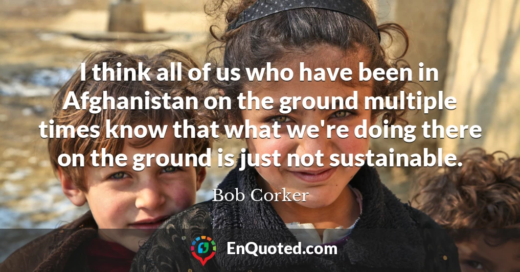 I think all of us who have been in Afghanistan on the ground multiple times know that what we're doing there on the ground is just not sustainable.