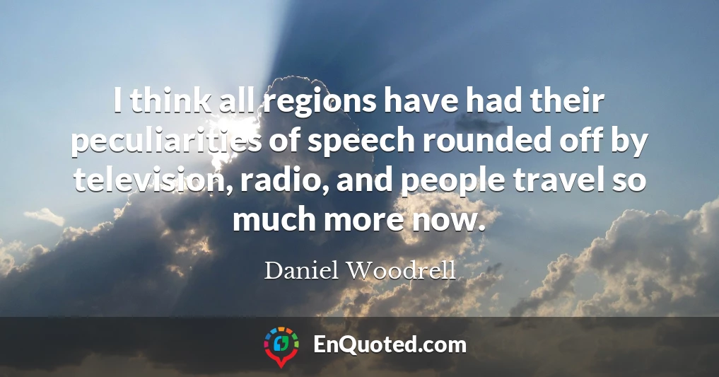 I think all regions have had their peculiarities of speech rounded off by television, radio, and people travel so much more now.