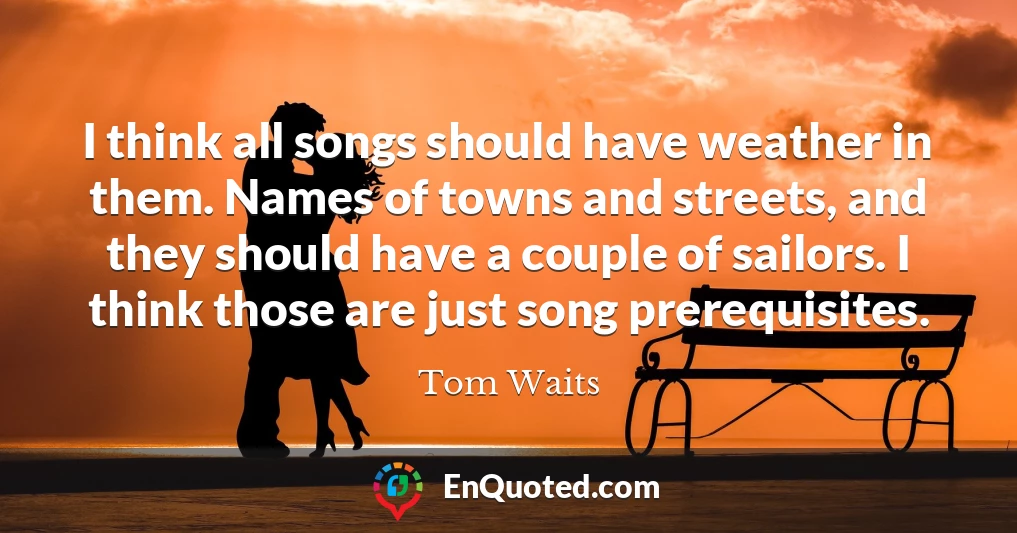 I think all songs should have weather in them. Names of towns and streets, and they should have a couple of sailors. I think those are just song prerequisites.