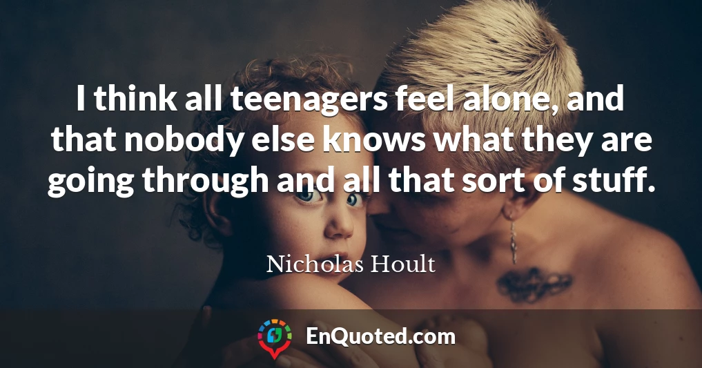 I think all teenagers feel alone, and that nobody else knows what they are going through and all that sort of stuff.