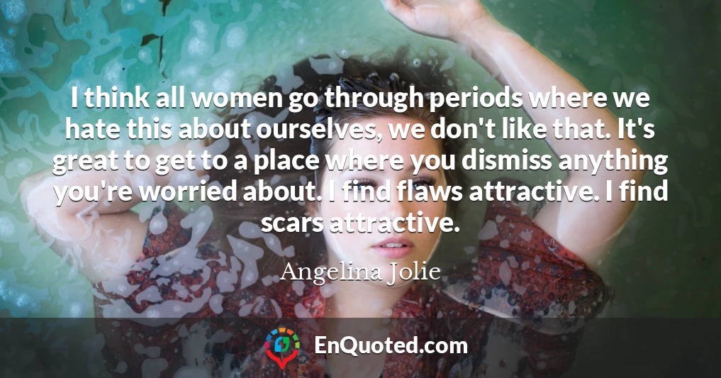 I think all women go through periods where we hate this about ourselves, we don't like that. It's great to get to a place where you dismiss anything you're worried about. I find flaws attractive. I find scars attractive.
