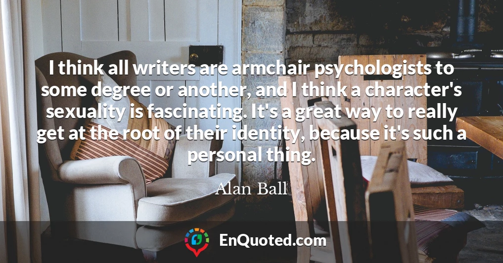 I think all writers are armchair psychologists to some degree or another, and I think a character's sexuality is fascinating. It's a great way to really get at the root of their identity, because it's such a personal thing.