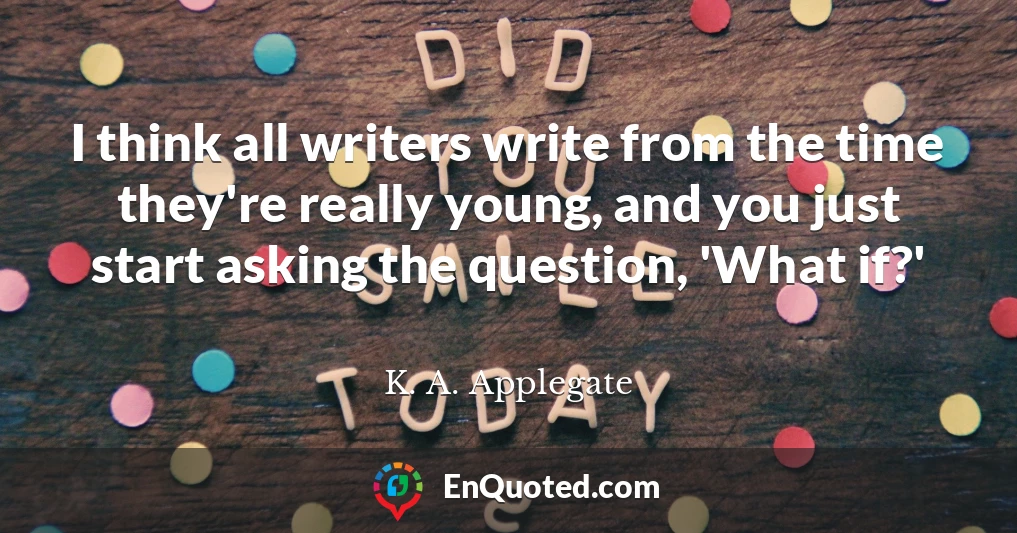 I think all writers write from the time they're really young, and you just start asking the question, 'What if?'