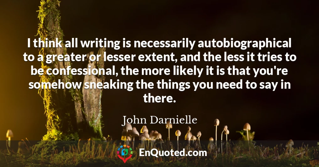 I think all writing is necessarily autobiographical to a greater or lesser extent, and the less it tries to be confessional, the more likely it is that you're somehow sneaking the things you need to say in there.