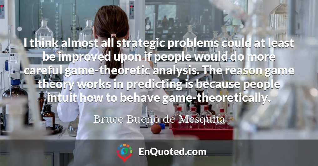 I think almost all strategic problems could at least be improved upon if people would do more careful game-theoretic analysis. The reason game theory works in predicting is because people intuit how to behave game-theoretically.