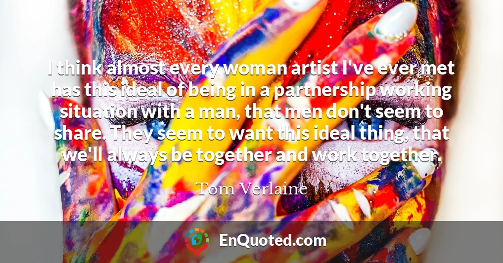 I think almost every woman artist I've ever met has this ideal of being in a partnership working situation with a man, that men don't seem to share. They seem to want this ideal thing, that we'll always be together and work together.