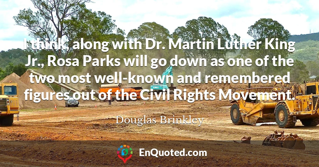 I think, along with Dr. Martin Luther King Jr., Rosa Parks will go down as one of the two most well-known and remembered figures out of the Civil Rights Movement.