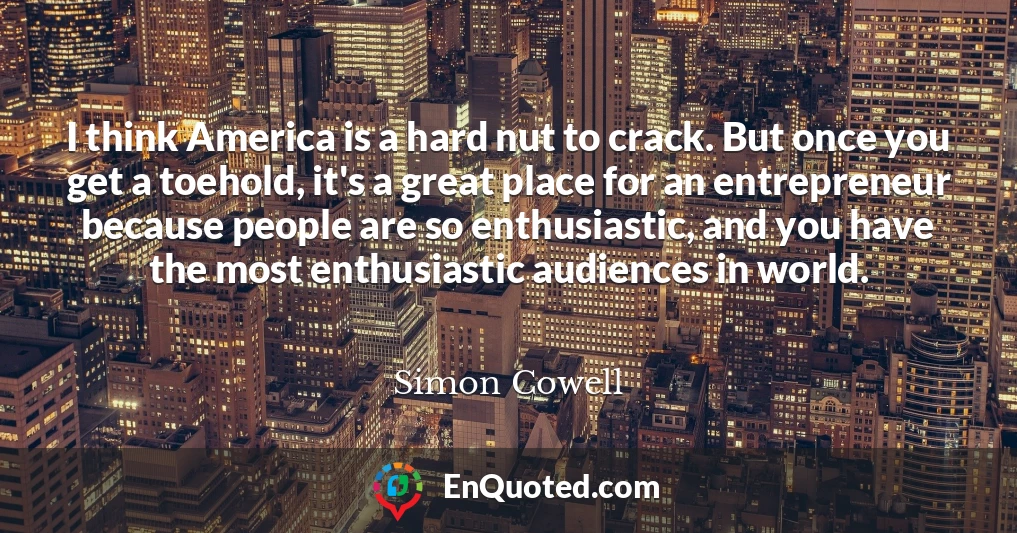 I think America is a hard nut to crack. But once you get a toehold, it's a great place for an entrepreneur because people are so enthusiastic, and you have the most enthusiastic audiences in world.