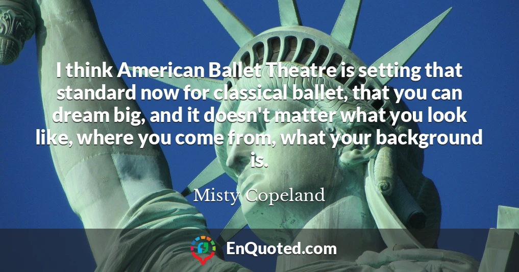 I think American Ballet Theatre is setting that standard now for classical ballet, that you can dream big, and it doesn't matter what you look like, where you come from, what your background is.