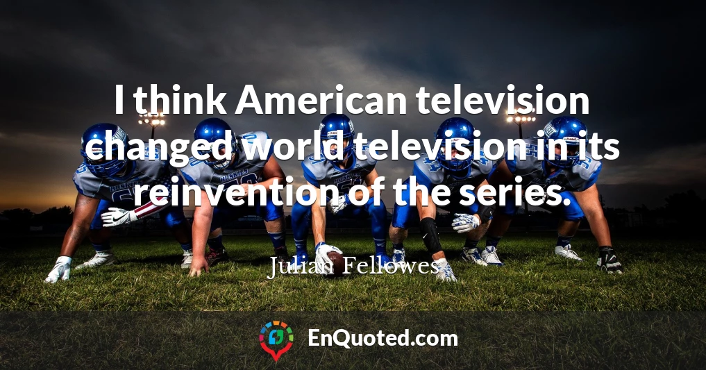 I think American television changed world television in its reinvention of the series.