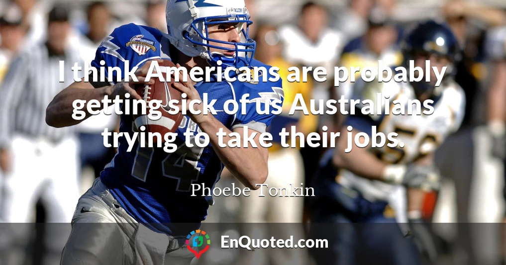 I think Americans are probably getting sick of us Australians trying to take their jobs.