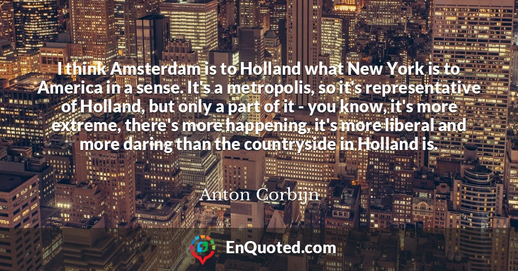I think Amsterdam is to Holland what New York is to America in a sense. It's a metropolis, so it's representative of Holland, but only a part of it - you know, it's more extreme, there's more happening, it's more liberal and more daring than the countryside in Holland is.