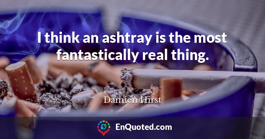 I think an ashtray is the most fantastically real thing.