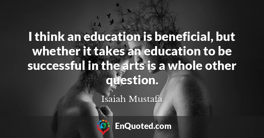 I think an education is beneficial, but whether it takes an education to be successful in the arts is a whole other question.