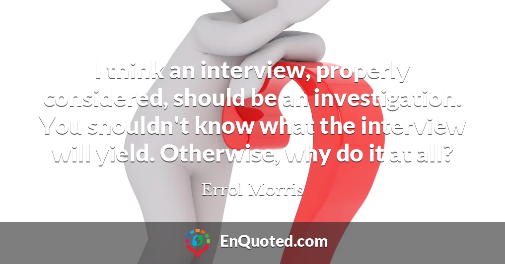 I think an interview, properly considered, should be an investigation. You shouldn't know what the interview will yield. Otherwise, why do it at all?