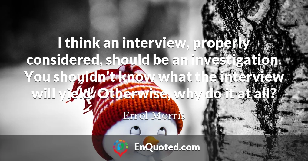 I think an interview, properly considered, should be an investigation. You shouldn't know what the interview will yield. Otherwise, why do it at all?