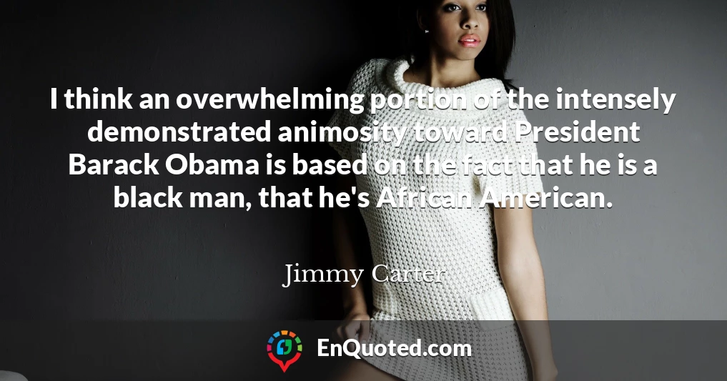 I think an overwhelming portion of the intensely demonstrated animosity toward President Barack Obama is based on the fact that he is a black man, that he's African American.