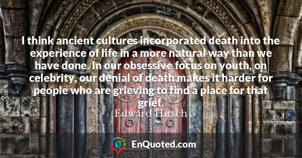 I think ancient cultures incorporated death into the experience of life in a more natural way than we have done. In our obsessive focus on youth, on celebrity, our denial of death makes it harder for people who are grieving to find a place for that grief.