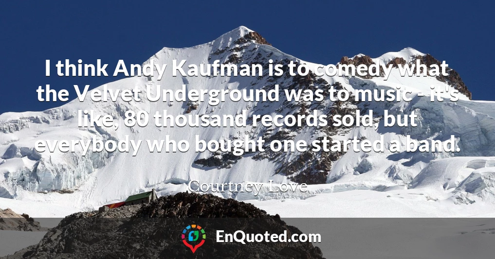 I think Andy Kaufman is to comedy what the Velvet Underground was to music - it's like, 80 thousand records sold, but everybody who bought one started a band.