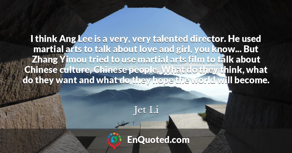 I think Ang Lee is a very, very talented director. He used martial arts to talk about love and girl, you know... But Zhang Yimou tried to use martial arts film to talk about Chinese culture, Chinese people. What do they think, what do they want and what do they hope the world will become.