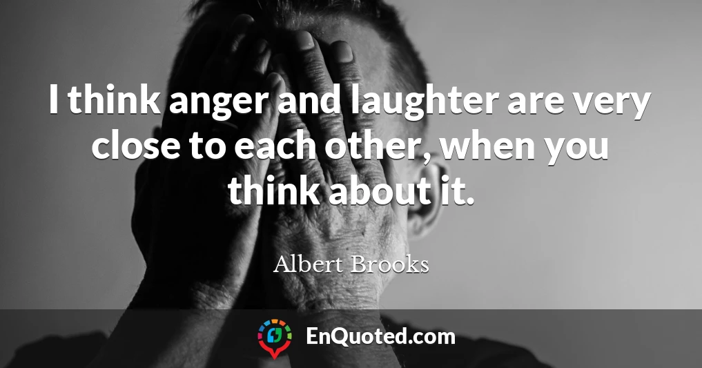 I think anger and laughter are very close to each other, when you think about it.