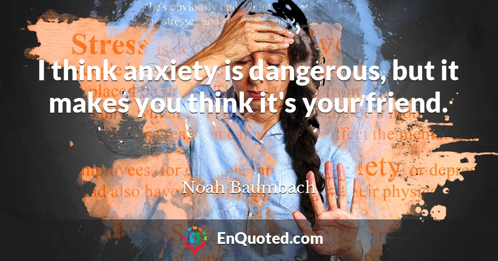 I think anxiety is dangerous, but it makes you think it's your friend.