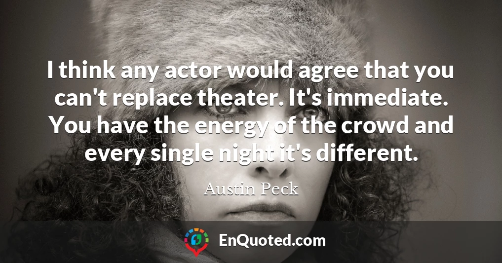 I think any actor would agree that you can't replace theater. It's immediate. You have the energy of the crowd and every single night it's different.