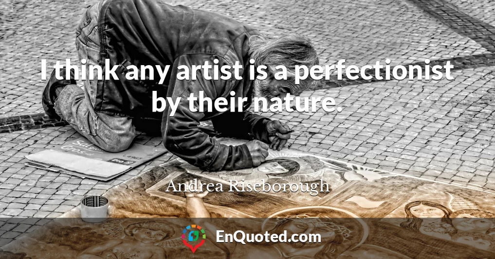 I think any artist is a perfectionist by their nature.