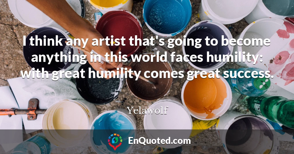 I think any artist that's going to become anything in this world faces humility: with great humility comes great success.