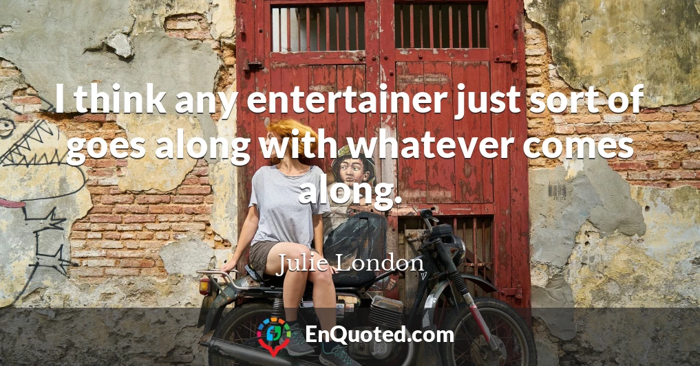 I think any entertainer just sort of goes along with whatever comes along.