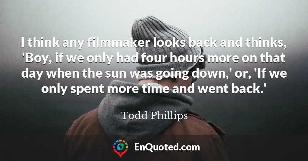 I think any filmmaker looks back and thinks, 'Boy, if we only had four hours more on that day when the sun was going down,' or, 'If we only spent more time and went back.'