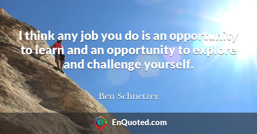 I think any job you do is an opportunity to learn and an opportunity to explore and challenge yourself.