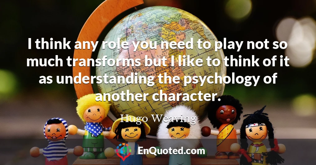 I think any role you need to play not so much transforms but I like to think of it as understanding the psychology of another character.