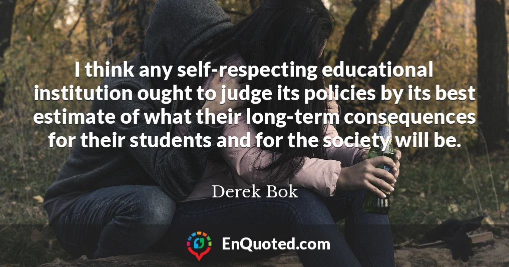 I think any self-respecting educational institution ought to judge its policies by its best estimate of what their long-term consequences for their students and for the society will be.