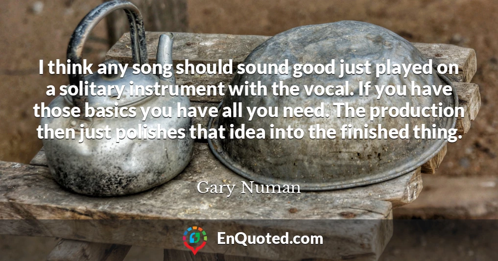 I think any song should sound good just played on a solitary instrument with the vocal. If you have those basics you have all you need. The production then just polishes that idea into the finished thing.