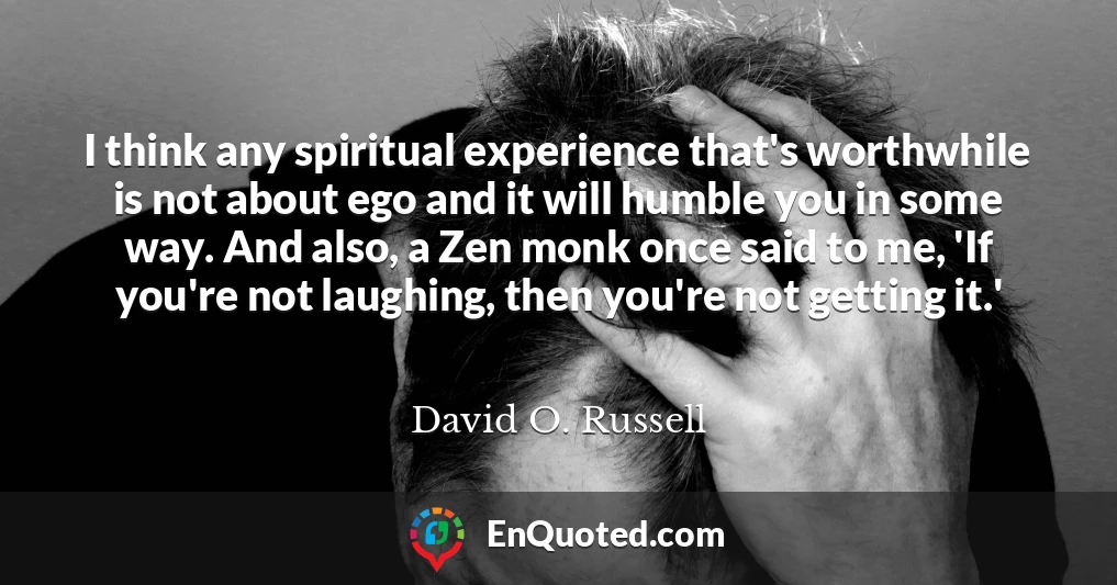 I think any spiritual experience that's worthwhile is not about ego and it will humble you in some way. And also, a Zen monk once said to me, 'If you're not laughing, then you're not getting it.'